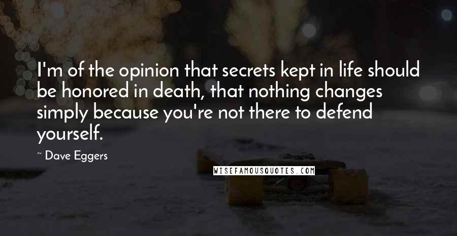 Dave Eggers Quotes: I'm of the opinion that secrets kept in life should be honored in death, that nothing changes simply because you're not there to defend yourself.