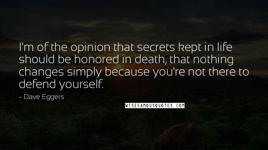 Dave Eggers Quotes: I'm of the opinion that secrets kept in life should be honored in death, that nothing changes simply because you're not there to defend yourself.