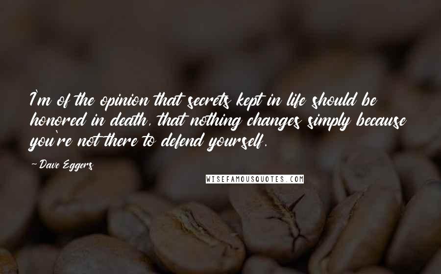 Dave Eggers Quotes: I'm of the opinion that secrets kept in life should be honored in death, that nothing changes simply because you're not there to defend yourself.