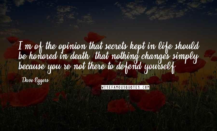 Dave Eggers Quotes: I'm of the opinion that secrets kept in life should be honored in death, that nothing changes simply because you're not there to defend yourself.