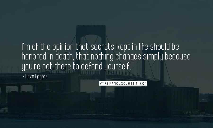 Dave Eggers Quotes: I'm of the opinion that secrets kept in life should be honored in death, that nothing changes simply because you're not there to defend yourself.