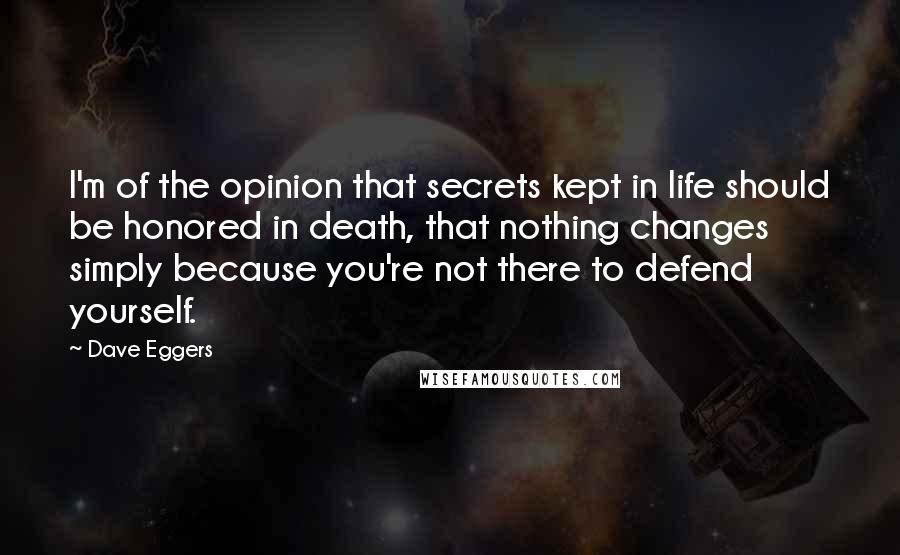 Dave Eggers Quotes: I'm of the opinion that secrets kept in life should be honored in death, that nothing changes simply because you're not there to defend yourself.