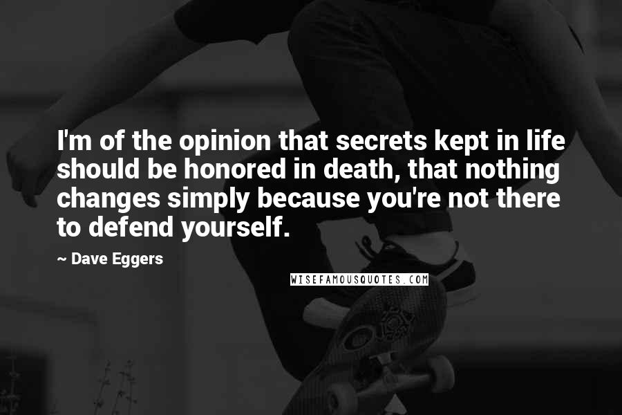 Dave Eggers Quotes: I'm of the opinion that secrets kept in life should be honored in death, that nothing changes simply because you're not there to defend yourself.