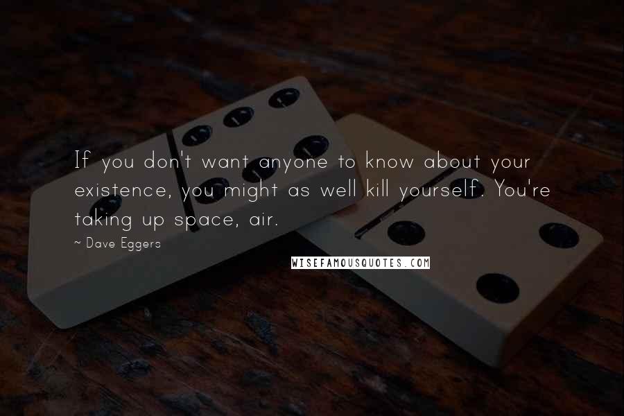 Dave Eggers Quotes: If you don't want anyone to know about your existence, you might as well kill yourself. You're taking up space, air.