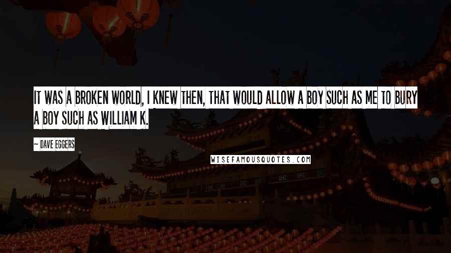 Dave Eggers Quotes: It was a broken world, I knew then, that would allow a boy such as me to bury a boy such as William K.