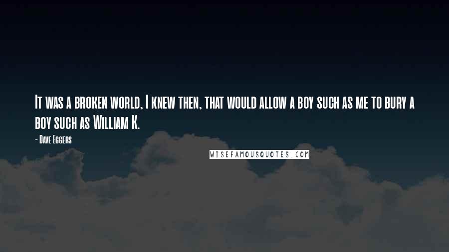 Dave Eggers Quotes: It was a broken world, I knew then, that would allow a boy such as me to bury a boy such as William K.