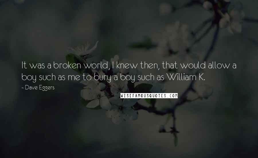 Dave Eggers Quotes: It was a broken world, I knew then, that would allow a boy such as me to bury a boy such as William K.