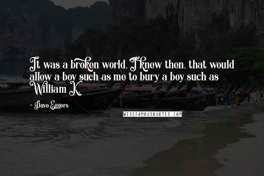 Dave Eggers Quotes: It was a broken world, I knew then, that would allow a boy such as me to bury a boy such as William K.