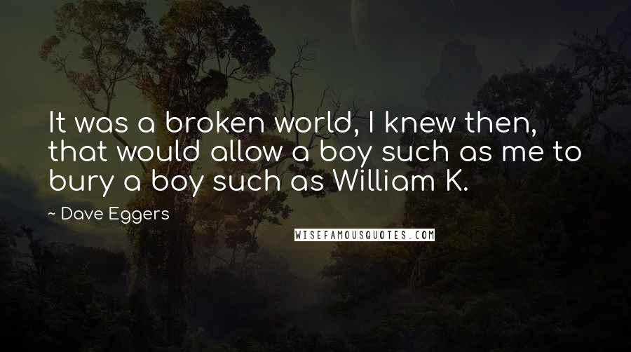 Dave Eggers Quotes: It was a broken world, I knew then, that would allow a boy such as me to bury a boy such as William K.