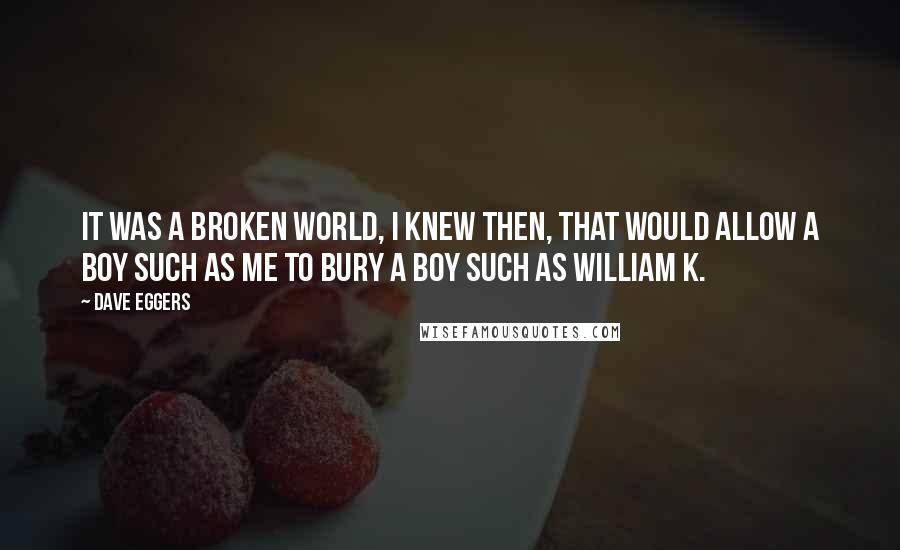 Dave Eggers Quotes: It was a broken world, I knew then, that would allow a boy such as me to bury a boy such as William K.