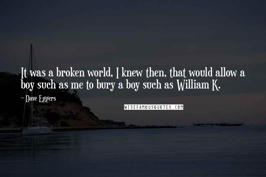 Dave Eggers Quotes: It was a broken world, I knew then, that would allow a boy such as me to bury a boy such as William K.