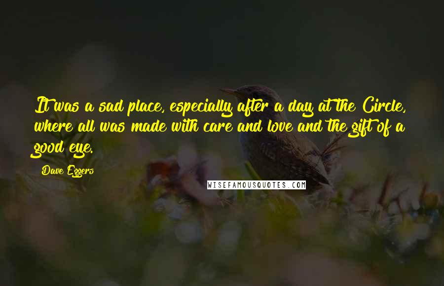 Dave Eggers Quotes: It was a sad place, especially after a day at the Circle, where all was made with care and love and the gift of a good eye.