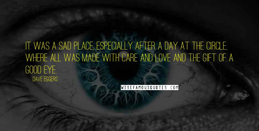 Dave Eggers Quotes: It was a sad place, especially after a day at the Circle, where all was made with care and love and the gift of a good eye.