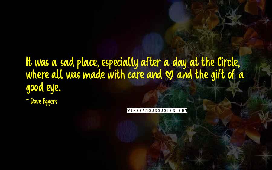 Dave Eggers Quotes: It was a sad place, especially after a day at the Circle, where all was made with care and love and the gift of a good eye.