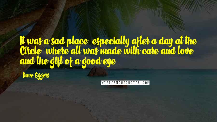 Dave Eggers Quotes: It was a sad place, especially after a day at the Circle, where all was made with care and love and the gift of a good eye.