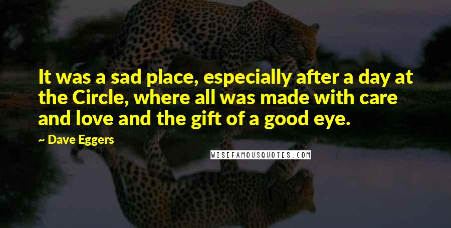 Dave Eggers Quotes: It was a sad place, especially after a day at the Circle, where all was made with care and love and the gift of a good eye.