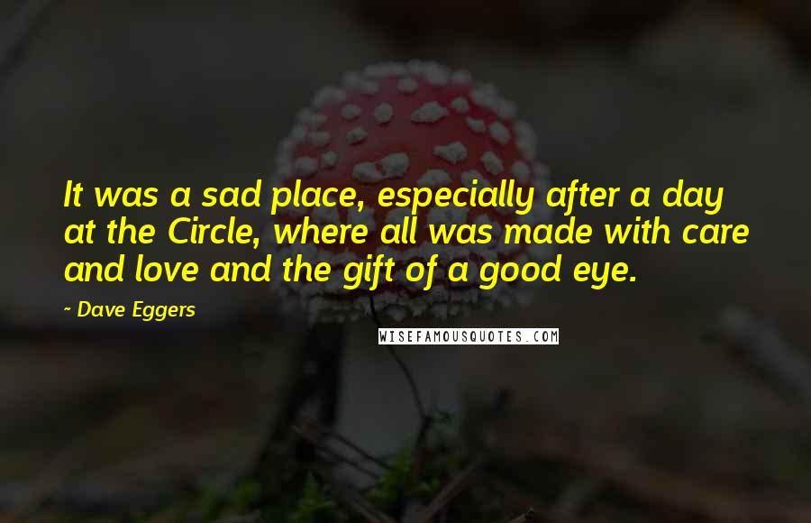 Dave Eggers Quotes: It was a sad place, especially after a day at the Circle, where all was made with care and love and the gift of a good eye.