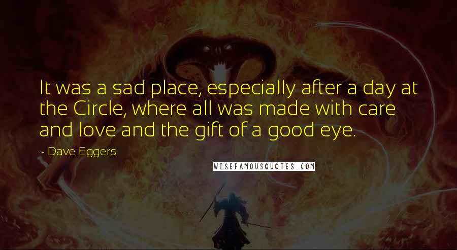 Dave Eggers Quotes: It was a sad place, especially after a day at the Circle, where all was made with care and love and the gift of a good eye.