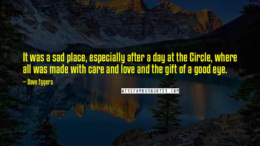 Dave Eggers Quotes: It was a sad place, especially after a day at the Circle, where all was made with care and love and the gift of a good eye.