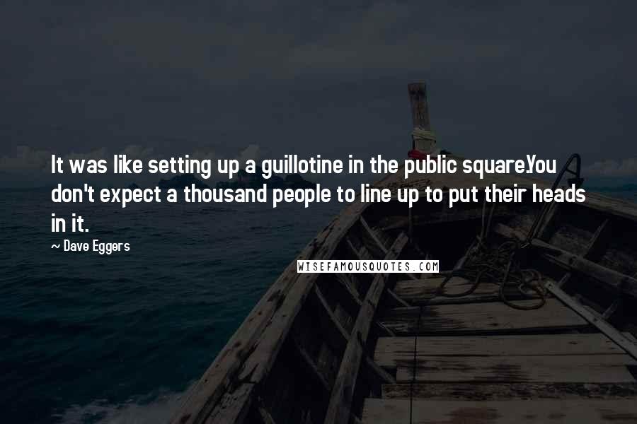 Dave Eggers Quotes: It was like setting up a guillotine in the public square.You don't expect a thousand people to line up to put their heads in it.