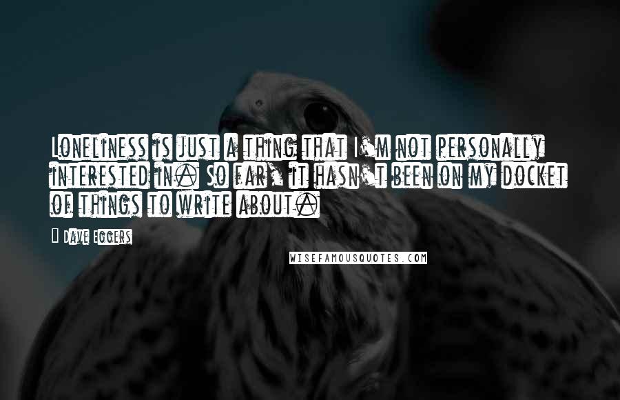 Dave Eggers Quotes: Loneliness is just a thing that I'm not personally interested in. So far, it hasn't been on my docket of things to write about.