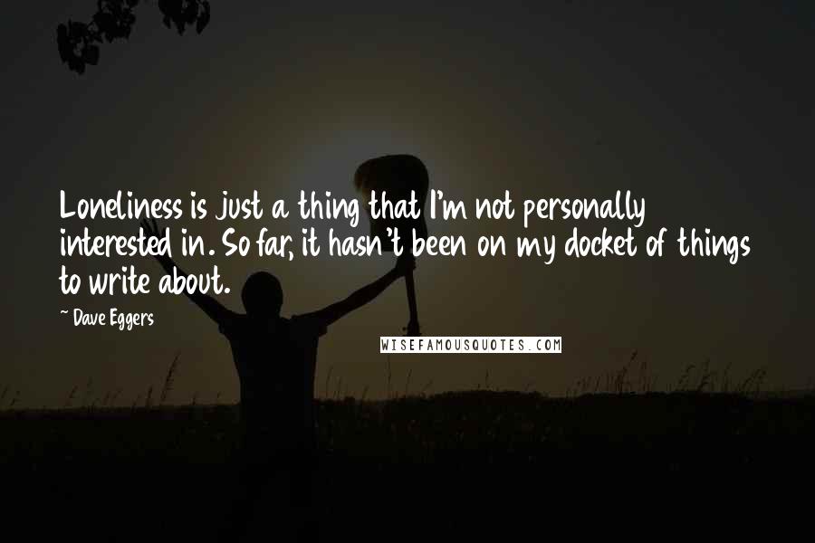 Dave Eggers Quotes: Loneliness is just a thing that I'm not personally interested in. So far, it hasn't been on my docket of things to write about.
