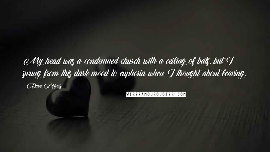 Dave Eggers Quotes: My head was a condemned church with a ceiling of bats, but I swung from this dark mood to euphoria when I thought about leaving.