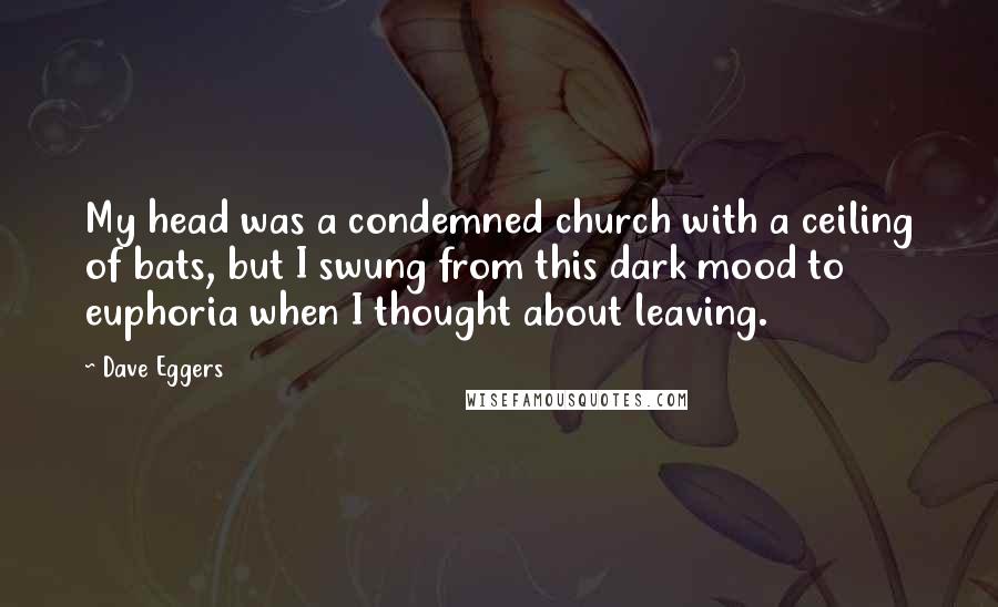 Dave Eggers Quotes: My head was a condemned church with a ceiling of bats, but I swung from this dark mood to euphoria when I thought about leaving.