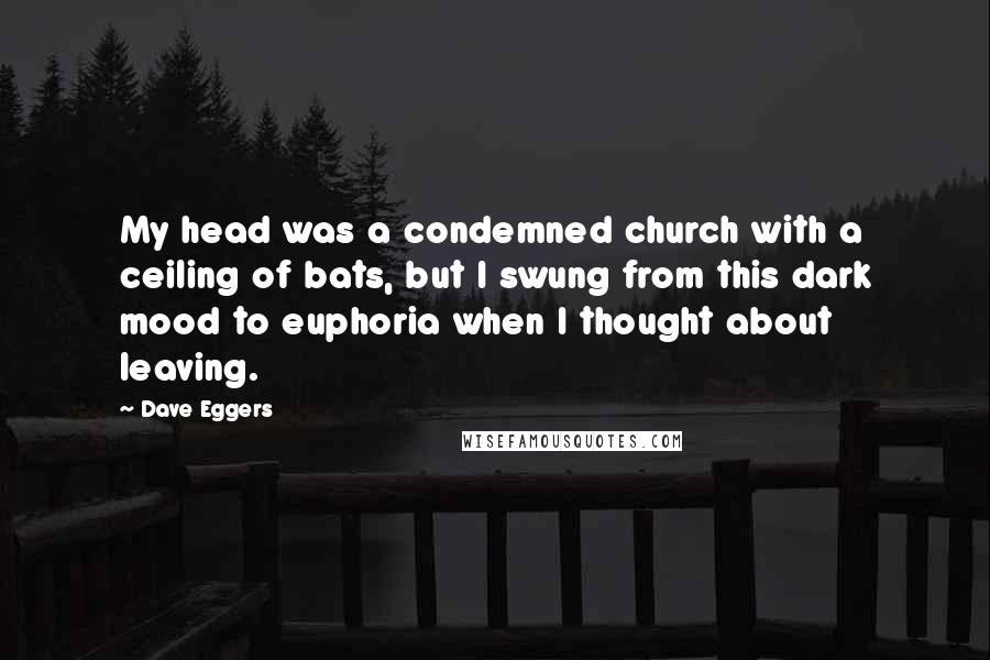 Dave Eggers Quotes: My head was a condemned church with a ceiling of bats, but I swung from this dark mood to euphoria when I thought about leaving.