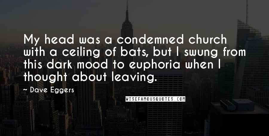 Dave Eggers Quotes: My head was a condemned church with a ceiling of bats, but I swung from this dark mood to euphoria when I thought about leaving.