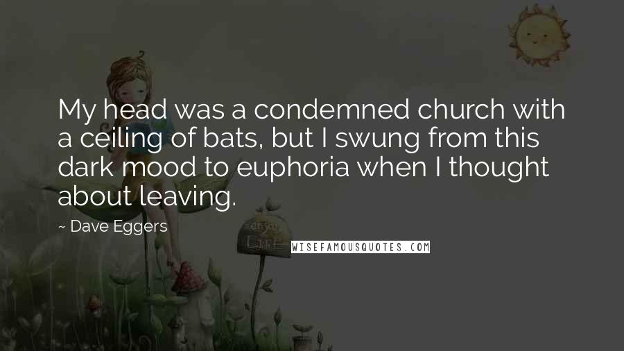 Dave Eggers Quotes: My head was a condemned church with a ceiling of bats, but I swung from this dark mood to euphoria when I thought about leaving.