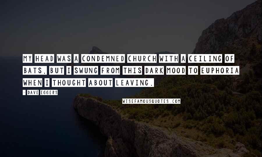 Dave Eggers Quotes: My head was a condemned church with a ceiling of bats, but I swung from this dark mood to euphoria when I thought about leaving.