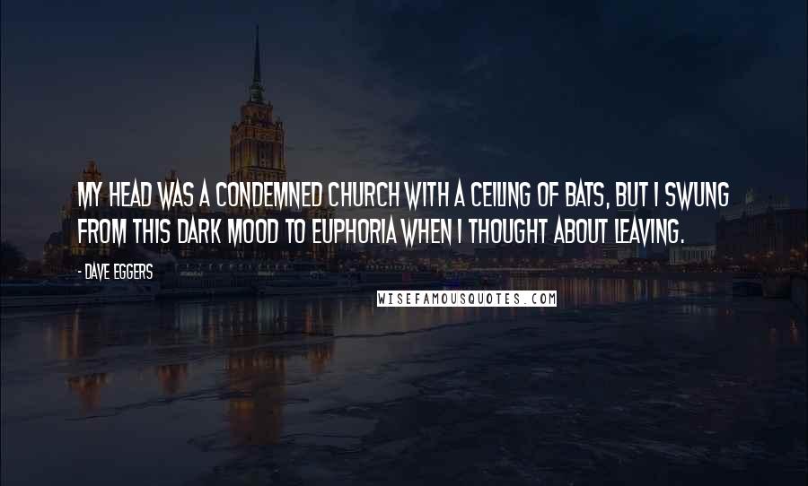Dave Eggers Quotes: My head was a condemned church with a ceiling of bats, but I swung from this dark mood to euphoria when I thought about leaving.