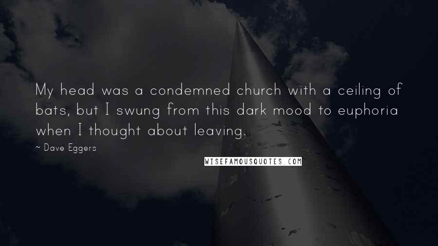 Dave Eggers Quotes: My head was a condemned church with a ceiling of bats, but I swung from this dark mood to euphoria when I thought about leaving.