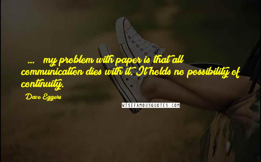 Dave Eggers Quotes: ( ... ) my problem with paper is that all communication dies with it. It holds no possibility of continuity.