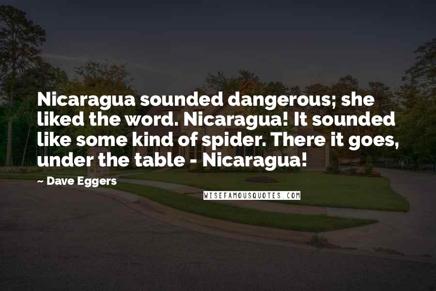Dave Eggers Quotes: Nicaragua sounded dangerous; she liked the word. Nicaragua! It sounded like some kind of spider. There it goes, under the table - Nicaragua!