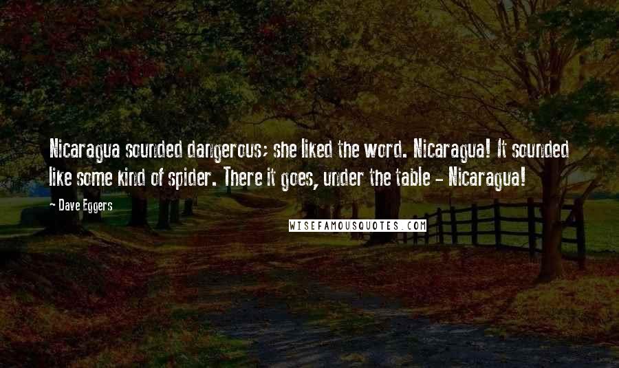 Dave Eggers Quotes: Nicaragua sounded dangerous; she liked the word. Nicaragua! It sounded like some kind of spider. There it goes, under the table - Nicaragua!
