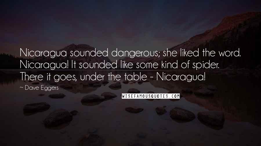 Dave Eggers Quotes: Nicaragua sounded dangerous; she liked the word. Nicaragua! It sounded like some kind of spider. There it goes, under the table - Nicaragua!