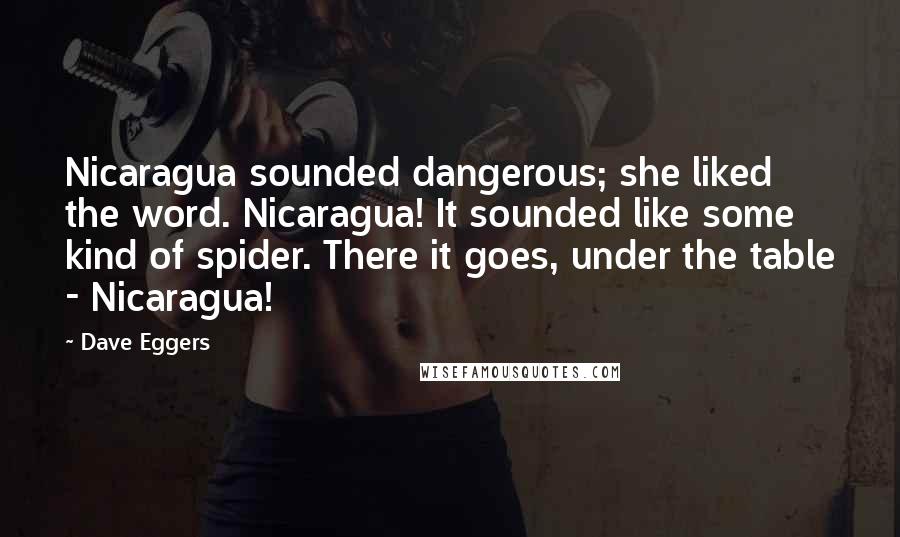 Dave Eggers Quotes: Nicaragua sounded dangerous; she liked the word. Nicaragua! It sounded like some kind of spider. There it goes, under the table - Nicaragua!