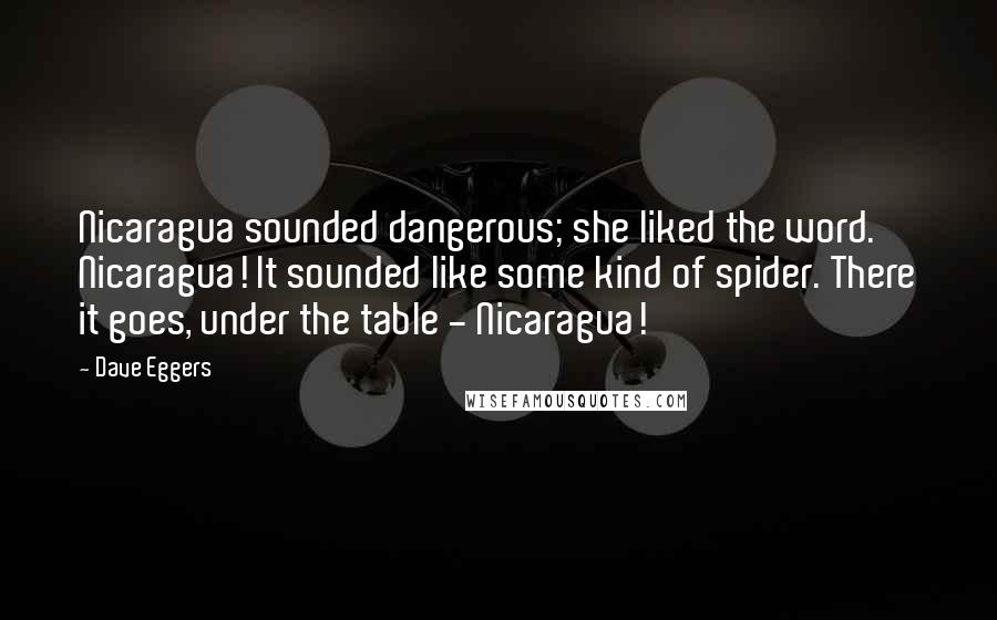 Dave Eggers Quotes: Nicaragua sounded dangerous; she liked the word. Nicaragua! It sounded like some kind of spider. There it goes, under the table - Nicaragua!