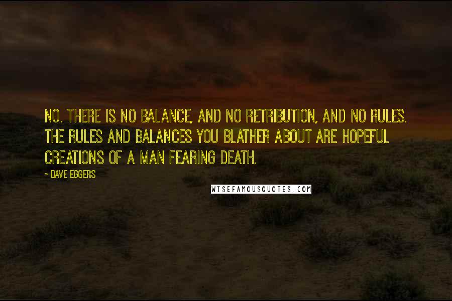 Dave Eggers Quotes: No. There is no balance, and no retribution, and no rules. The rules and balances you blather about are hopeful creations of a man fearing death.