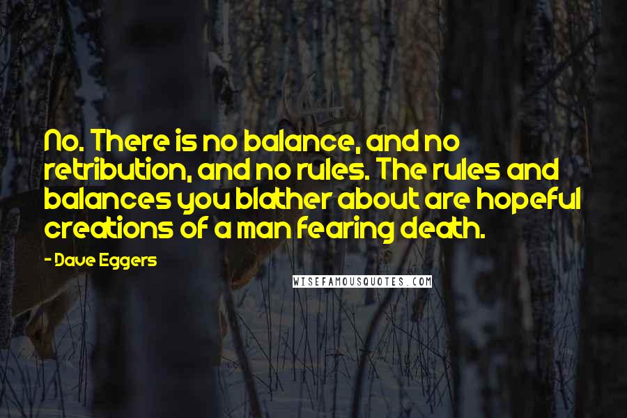 Dave Eggers Quotes: No. There is no balance, and no retribution, and no rules. The rules and balances you blather about are hopeful creations of a man fearing death.