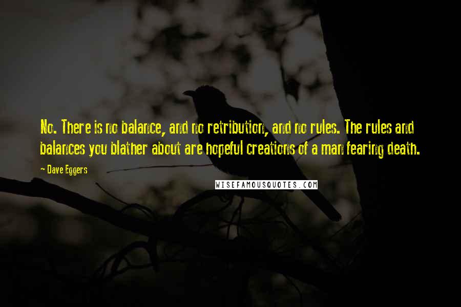 Dave Eggers Quotes: No. There is no balance, and no retribution, and no rules. The rules and balances you blather about are hopeful creations of a man fearing death.