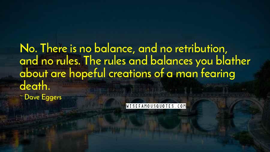 Dave Eggers Quotes: No. There is no balance, and no retribution, and no rules. The rules and balances you blather about are hopeful creations of a man fearing death.