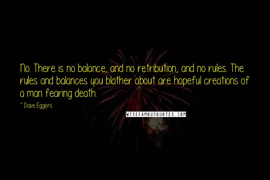 Dave Eggers Quotes: No. There is no balance, and no retribution, and no rules. The rules and balances you blather about are hopeful creations of a man fearing death.