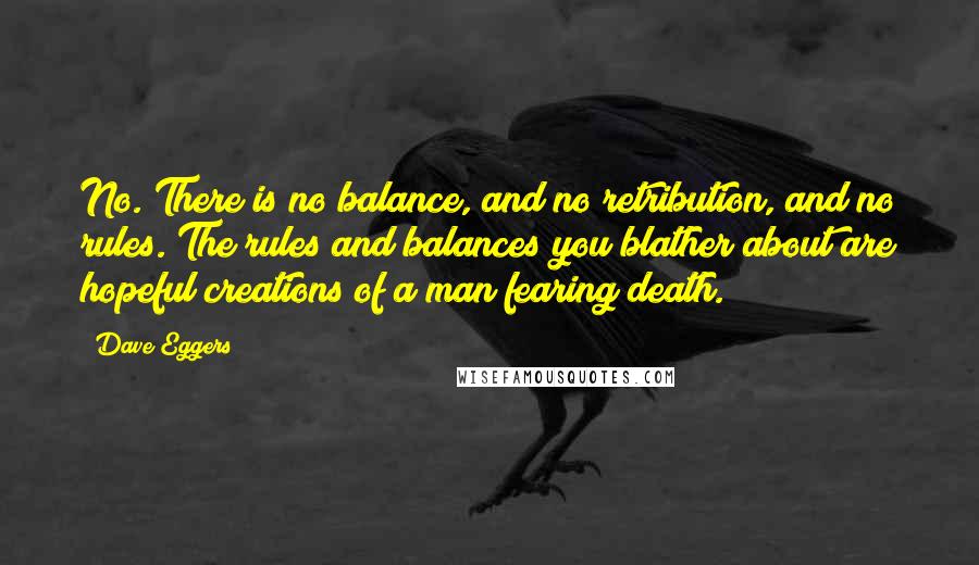 Dave Eggers Quotes: No. There is no balance, and no retribution, and no rules. The rules and balances you blather about are hopeful creations of a man fearing death.