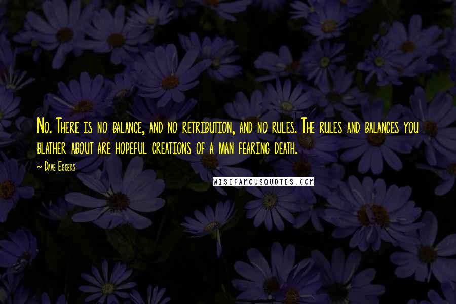Dave Eggers Quotes: No. There is no balance, and no retribution, and no rules. The rules and balances you blather about are hopeful creations of a man fearing death.