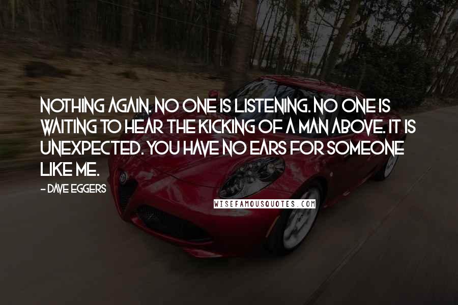 Dave Eggers Quotes: Nothing again. No one is listening. No one is waiting to hear the kicking of a man above. It is unexpected. You have no ears for someone like me.