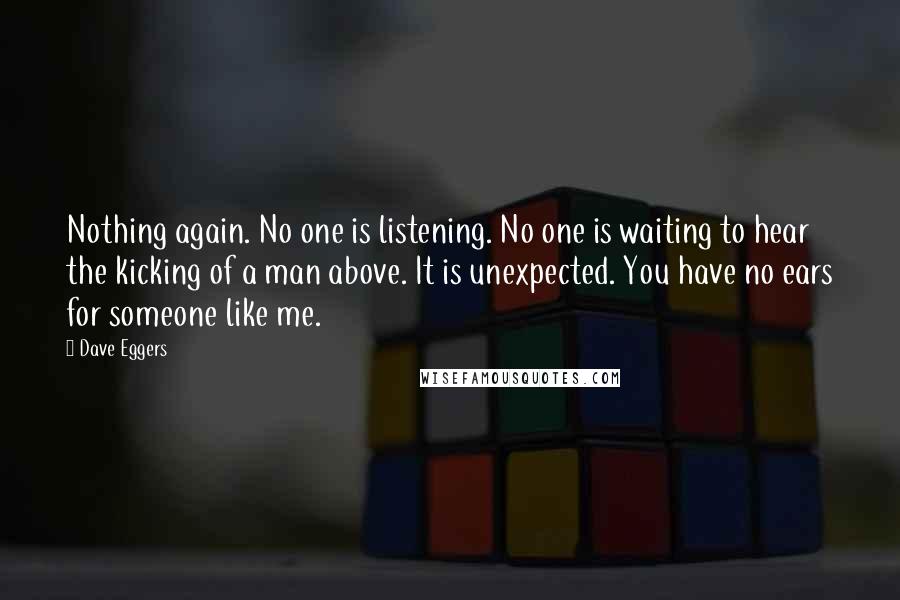 Dave Eggers Quotes: Nothing again. No one is listening. No one is waiting to hear the kicking of a man above. It is unexpected. You have no ears for someone like me.