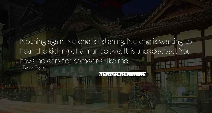 Dave Eggers Quotes: Nothing again. No one is listening. No one is waiting to hear the kicking of a man above. It is unexpected. You have no ears for someone like me.